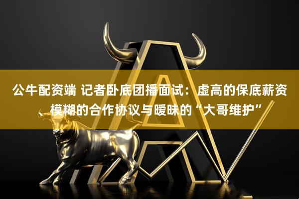 公牛配资端 记者卧底团播面试：虚高的保底薪资、模糊的合作协议与暧昧的“大哥维护”