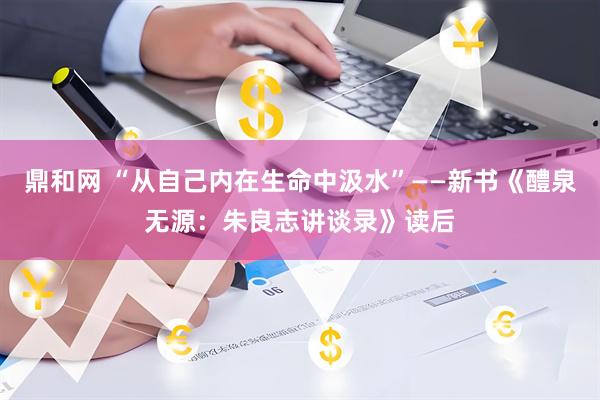 鼎和网 “从自己内在生命中汲水”——新书《醴泉无源：朱良志讲谈录》读后