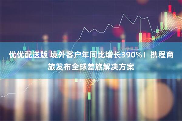 优优配送版 境外客户年同比增长390%！携程商旅发布全球差旅解决方案