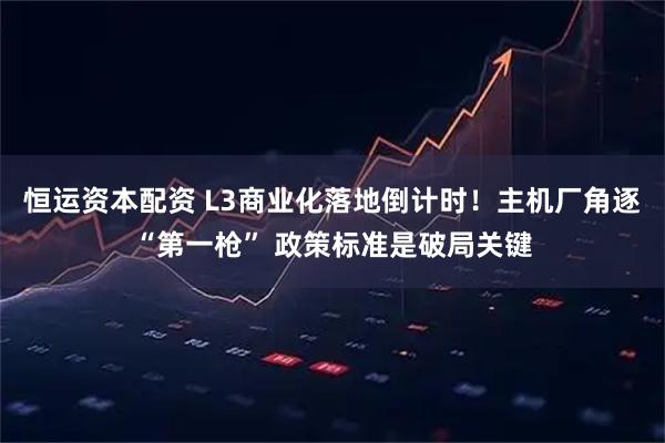 恒运资本配资 L3商业化落地倒计时！主机厂角逐“第一枪” 政策标准是破局关键