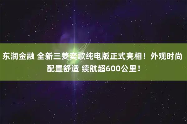 东润金融 全新三菱奕歌纯电版正式亮相！外观时尚 配置舒适 续航超600公里！