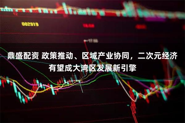 鼎盛配资 政策推动、区域产业协同，二次元经济有望成大湾区发展新引擎