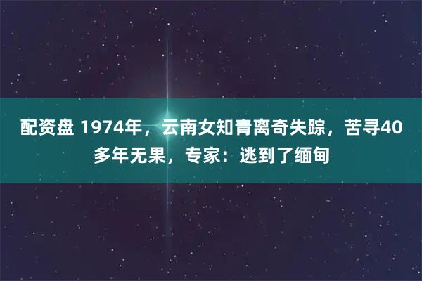 配资盘 1974年，云南女知青离奇失踪，苦寻40多年无果，专家：逃到了缅甸