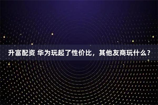 升富配资 华为玩起了性价比，其他友商玩什么？