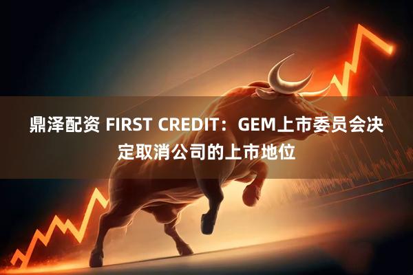 鼎泽配资 FIRST CREDIT：GEM上市委员会决定取消公司的上市地位