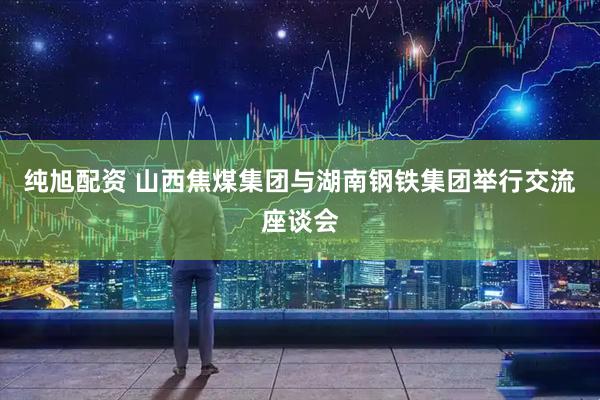 纯旭配资 山西焦煤集团与湖南钢铁集团举行交流座谈会