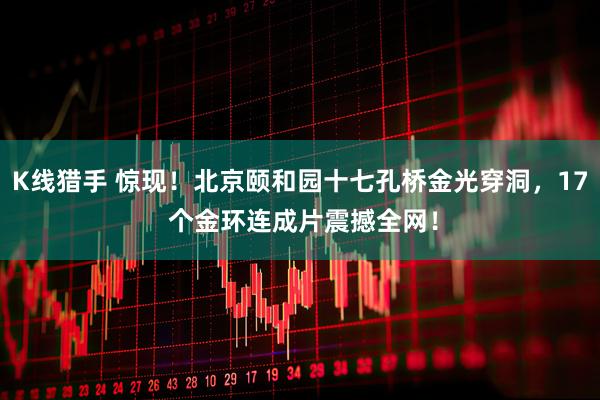 K线猎手 惊现！北京颐和园十七孔桥金光穿洞，17 个金环连成片震撼全网！