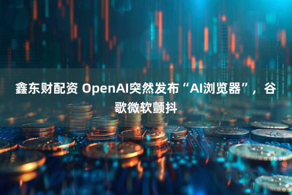 鑫东财配资 OpenAI突然发布“AI浏览器”，谷歌微软颤抖