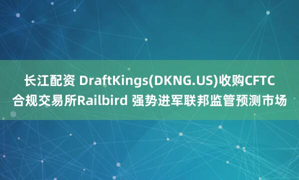 长江配资 DraftKings(DKNG.US)收购CFTC合规交易所Railbird 强势进军联邦监管预测市场