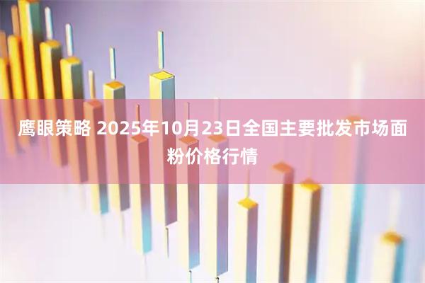 鹰眼策略 2025年10月23日全国主要批发市场面粉价格行情