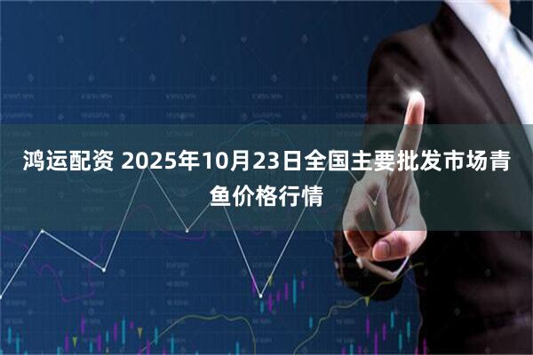 鸿运配资 2025年10月23日全国主要批发市场青鱼价格行情