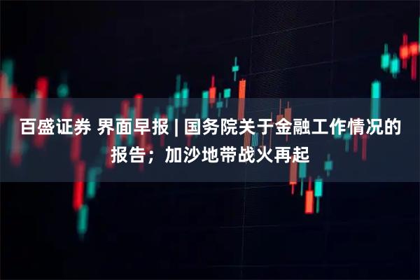 百盛证券 界面早报 | 国务院关于金融工作情况的报告；加沙地带战火再起