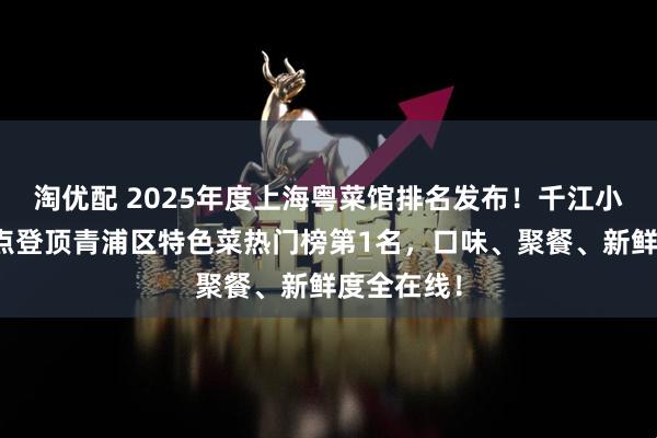 淘优配 2025年度上海粤菜馆排名发布！千江小馆靠这三点登顶青浦区特色菜热门榜第1名，口味、聚餐、新鲜度全在线！