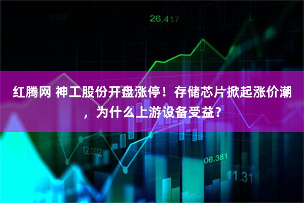 红腾网 神工股份开盘涨停！存储芯片掀起涨价潮，为什么上游设备受益？