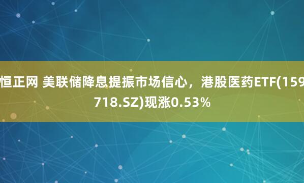 恒正网 美联储降息提振市场信心，港股医药ETF(159718.SZ)现涨0.53%