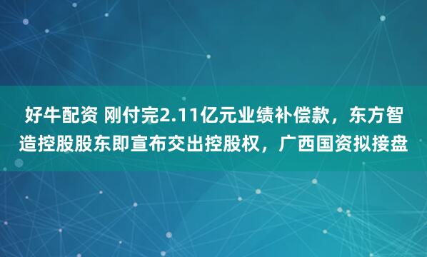 好牛配资 刚付完2.11亿元业绩补偿款，东方智造控股股东即宣布交出控股权，广西国资拟接盘