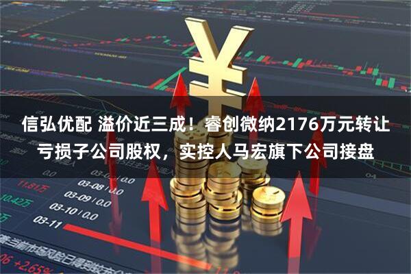 信弘优配 溢价近三成！睿创微纳2176万元转让亏损子公司股权，实控人马宏旗下公司接盘