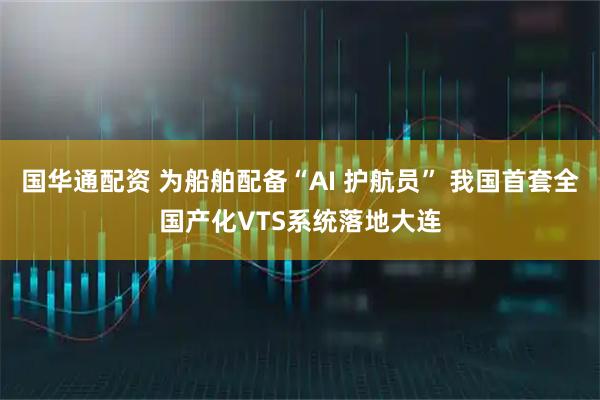 国华通配资 为船舶配备“AI 护航员” 我国首套全国产化VTS系统落地大连