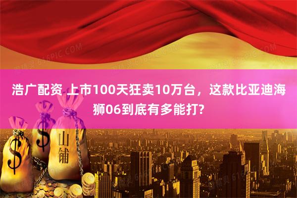 浩广配资 上市100天狂卖10万台，这款比亚迪海狮06到底有多能打?