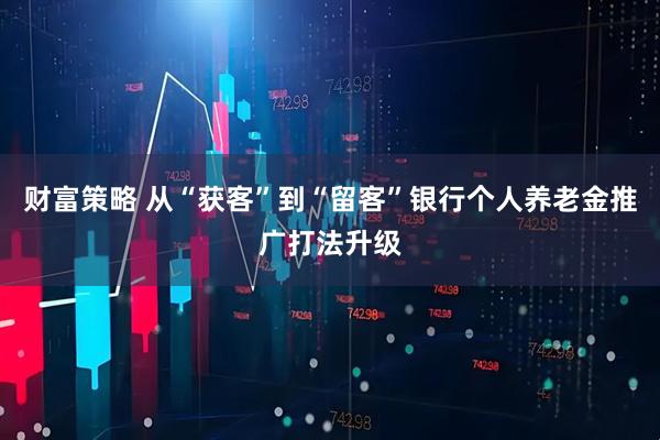 财富策略 从“获客”到“留客”银行个人养老金推广打法升级