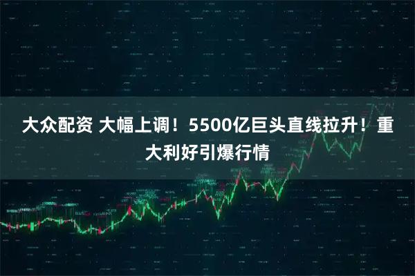 大众配资 大幅上调！5500亿巨头直线拉升！重大利好引爆行情