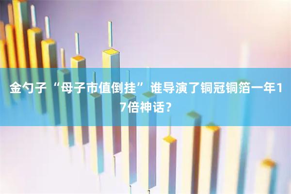金勺子 “母子市值倒挂” 谁导演了铜冠铜箔一年17倍神话？