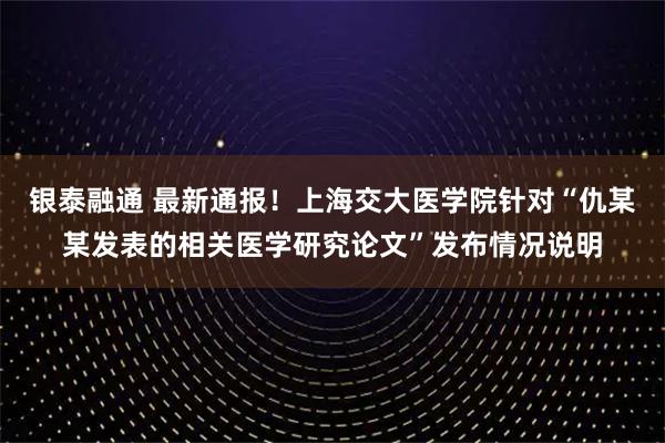银泰融通 最新通报！上海交大医学院针对“仇某某发表的相关医学研究论文”发布情况说明