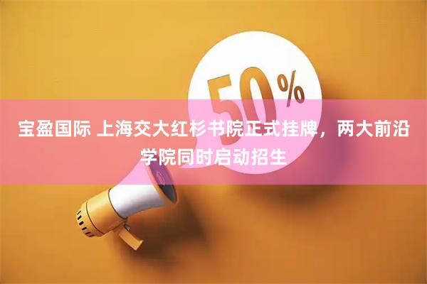 宝盈国际 上海交大红杉书院正式挂牌，两大前沿学院同时启动招生