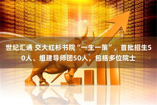 世纪汇通 交大红杉书院“一生一策”，首批招生50人、组建导师团50人，包括多位院士