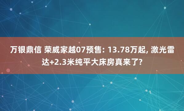 万银鼎信 荣威家越07预售: 13.78万起, 激光雷达+2.3米纯平大床房真来了?